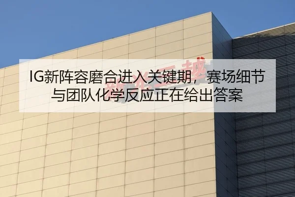 IG新阵容磨合进入关键期，赛场细节与团队化学反应正在给出答案